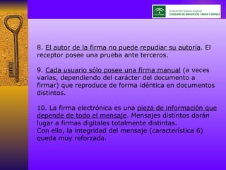 8.  El autor de la firma no puede repudiar su autoría . El receptor posee una prueba ante terceros. 9.  Cada usuario sólo posee una firma manual  (a veces varias, dependiendo del carácter del documento a firmar) que reproduce de forma idéntica en documentos distintos. 10. La firma electrónica es una  pieza de información que depende de todo el mensaje . Mensajes distintos darán lugar a firmas digitales totalmente distintas. Con ello, la integridad del mensaje (característica 6) queda muy reforzada. 