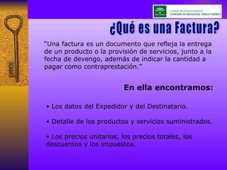 “ Una factura es un documento que refleja la entrega de un producto o la provisión de servicios, junto a la fecha de devengo, además de indicar la cantidad a pagar como contraprestación.” ¿Qué es la Factura? •  Los datos del Expedidor y del Destinatario. •  Detalle de los productos y servicios suministrados. •  Los precios unitarios, los precios totales, los descuentos y los impuestos. En ella encontramos: ¿Qué es una Factura? 