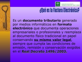 Es un  documento tributario  generado por medios informáticos en  formato electrónico  que documenta operaciones empresariales o profesionales y reemplaza al documento físico tradicional en papel conservando  su mismo valor legal , siempre que cumpla las condiciones de emisión, remisión y conservación exigidos en el  Real Decreto 1496/2003. ¿Qué es la Factura Electrónica? ¿Qué es la Factura Electrónica? 