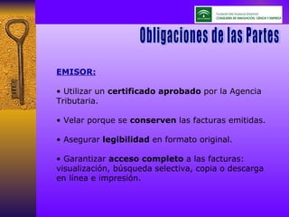 EMISOR: •  Utilizar un  certificado aprobado  por la Agencia Tributaria. •  Velar porque se  conserven  las facturas emitidas. •  Asegurar  legibilidad  en formato original. •  Garantizar  acceso completo  a las facturas: visualización, búsqueda selectiva, copia o descarga en línea e impresión. Obligaciones de las Partes Obligaciones de las Partes 