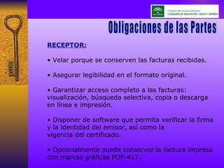 RECEPTOR: •  Velar porque se conserven las facturas recibidas. •  Asegurar legibilidad en el formato original. •  Garantizar acceso completo a las facturas: visualización, búsqueda selectiva, copia o descarga en línea e impresión. •  Disponer de software que permita verificar la firma y la identidad del emisor, así como la vigencia del certificado. •  Opcionalmente puede conservar la factura impresa con marcas gráficas PDF-417. Obligaciones de las Partes Obligaciones de las Partes 