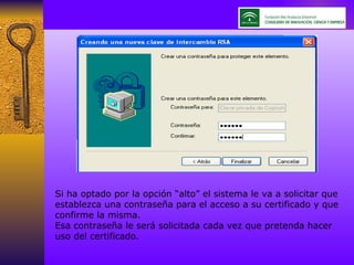 Si ha optado por la opción “alto” el sistema le va a solicitar que establezca una contraseña para el acceso a su certificado y que confirme la misma. Esa contraseña le será solicitada cada vez que pretenda hacer uso del certificado. 