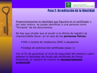 Paso 2: Acreditación de la Identidad Proporcionaremos la identidad que figurará en el certificado  y, por este motivo, se puede identificar a una persona como “firmante” de los documentos. No hay que olvidar que al acudir a la oficina de registro es imprescindible llevar, en el caso de las  personas físicas : DNI o tarjeta de residencia (NIE) o pasaporte Código de solicitud del certificado (paso 1) Con el fin de garantizar el nivel de seguridad del sistema y para obtener la identidad del titular del certificado de forma fehaciente, el registro de usuario es  necesariamente presencial .  