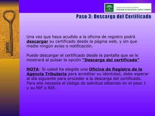 Paso 3: Descarga del Certificado Una vez que haya acudido a la oficina de registro podrá  descargar  su certificado desde la página web, y sin que medie ningún aviso o notificación. Puede descargar el certificado desde la pantalla que se le mostrará al pulsar la opción  “Descarga del certificado” NOTA : Si usted ha elegido una  Oficina de Registro de la Agencia Tributaria  para acreditar su identidad, debe esperar al día siguiente para proceder a la descarga del certificado. Para ello necesita el código de solicitud obtenido en el paso 1 y su NIF o NIE. 