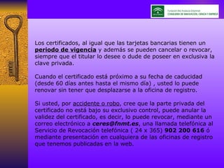 Los certificados, al igual que las tarjetas bancarias tienen un  periodo de vigencia  y además se pueden cancelar o revocar, siempre que el titular lo desee o dude de poseer en exclusiva la clave privada.  Cuando el certificado está próximo a su fecha de caducidad  (desde 60 días antes hasta el mismo día) , usted lo puede renovar sin tener que desplazarse a la oficina de registro.  Si usted, por  accidente o robo , cree que la parte privada del certificado no está bajo su exclusivo control, puede anular la validez del certificado, es decir, lo puede revocar, mediante un correo electrónico a  [email_address] , una llamada telefónica al Servicio de Revocación telefónica ( 24 x 365)  902 200 616  ó mediante presentación en cualquiera de las oficinas de registro que tenemos publicadas en la web. 