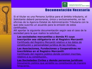 Si el titular es una Persona Jurídica para el ámbito tributario, el Solicitante deberá personarse, única y exclusivamente, en las oficinas de la Agencia Estatal de Administración Tributaria con la que esta suscrito un acuerdo para la emisión de estos certificados.  Allí aportar la siguiente documentación según sea el caso de la sociedad para la que realice la solicitud: Las sociedades mercantiles y demás PJ cuya inscripción sea obligatoria en el Registro Mercantil :  Certificado del Registro Mercantil relativo a los datos de constitución y personalidad jurídica de las mismas.  Las Asociaciones, Fundaciones y Cooperativas no inscribibles en el Registro Mercantil:   Certificado del registro público donde consten inscritas, relativo a su constitución.  Las Sociedades Civiles y demás personas jurídicas:  Documento público que acredite su constitución de manera fehaciente.  Documentación Necesaria 
