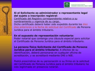 Si el Solicitante es administrador o representante legal del sujeto a inscripción registral : Certificado del Registro correspondiente relativo a su nombramiento y vigencia de su cargo.  Dicho certificado deberá haber sido expedido durante los  diez días anteriores a la fecha de solicitud del Certificado  de Persona Jurídica para el ámbito tributario.  En el supuesto de representación voluntaria: Poder notarial que contenga una cláusula especial para solicitar el Certificado de Persona Jurídica para el ámbito tributario.  La persona física Solicitante del Certificado de Persona Jurídica para el ámbito tributario:  A efectos de su identificación, deberá personarse en cualquier oficina de acreditación, y se acreditará mediante DNI o NIE.  Podrá prescindirse de su personación si su firma en la solicitud del Certificado de Persona Jurídica para el ámbito tributario ha sido legitimada en presencia notarial.  