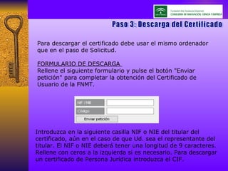 Para descargar el certificado debe usar el mismo ordenador que en el paso de Solicitud. FORMULARIO DE DESCARGA  Rellene el siguiente formulario y pulse el botón "Enviar petición" para completar la obtención del Certificado de Usuario de la FNMT. Paso 3: Descarga del Certificado Introduzca en la siguiente casilla NIF o NIE del titular del certificado, aún en el caso de que Ud. sea el representante del titular. El NIF o NIE deberá tener una longitud de 9 caracteres. Rellene con ceros a la izquierda si es necesario. Para descargar un certificado de Persona Jurídica introduzca el CIF.  