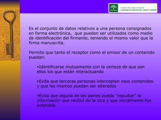 Es el conjunto de datos relativos a una persona consignados en forma electrónica,  que pueden ser utilizados como medio de identificación del firmante, teniendo el mismo valor que la firma manuscrita. Permite que tanto el receptor como el emisor de un contenido puedan: Identificarse mutuamente con la certeza de que son ellos los que están interactuando Evita que terceras personas intercepten esos contenidos y que los mismos puedan ser alterados Evita que alguna de las partes pueda "repudiar" la información que recibió de la otra y que inicialmente fue aceptada. 