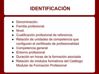 IDENTIFICACIÓN
● Denominación.
● Familia profesional.
● Nivel.
● Cualificación profesional de referencia.
● Relación de unidades de competencia que
configuran el certificado de profesionalidad
● Competencia general
● Entorno profesional
● Duración en horas de la formación asociada
● Relación de módulos formativos del Catálogo
Modular de Formación Profesional