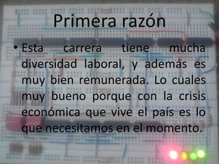 Primera razónEsta carrera tiene mucha diversidad laboral, y además es muy bien remunerada. Lo cuales muy bueno porque con la crisis económica que vive el país es lo que necesitamos en el momento.