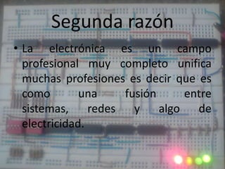 Segunda razónLa electrónica es un campo profesional muy completo unifica muchas profesiones es decir que es como una fusión entre sistemas, redes y algo de electricidad.