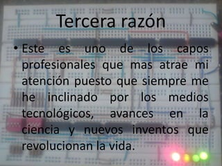 Tercera razónEste es uno de los capos profesionales que mas atrae mi atención puesto que siempre me he inclinado por los medios tecnológicos, avances en la ciencia y nuevos inventos que revolucionan la vida.