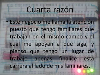 Cuarta razónEste negocio me llama la atención puesto que tengo familiares que trabajan en el mismo campo y el cual me apoyan a que siga, y pienso que tengo un lugar de trabajo apenas finalice esta carrera al lado de mis familiares.