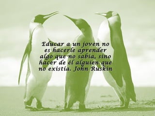 Educar a un joven no
  es hacerle aprender
algo que no sabía, sino
hacer de él alguien que
no existía. John Ruskin
 