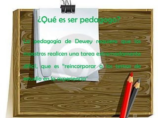 ¿Qué es ser pedagogo?

La pedagogía de Dewey requiere que los

maestros realicen una tarea extremadamente

difícil, que es “reincorporar a los temas de

estudio en la experiencia”
 
