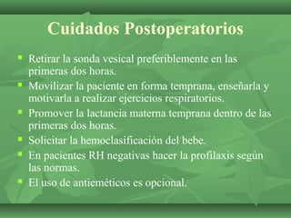 Cuidados Postoperatorios
   Retirar la sonda vesical preferiblemente en las
    primeras dos horas.
   Movilizar la paciente en forma temprana, enseñarla y
    motivarla a realizar ejercicios respiratorios.
   Promover la lactancia materna temprana dentro de las
    primeras dos horas.
   Solicitar la hemoclasificación del bebe.
   En pacientes RH negativas hacer la profilaxis según
    las normas.
   El uso de antieméticos es opcional.
 