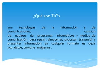 ¿Qué son TIC’s

son     tecnologías     de      la información     y    de
comunicaciones,                                    constan
de equipos de programas informáticos y medios de
comunicación para reunir, almacenar, procesar, transmitir y
presentar información en cualquier formato es decir
voz, datos, textos e imágenes .
 