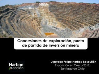 Concesiones de exploración, punto
  de partida de inversión minera



                Diputado Felipe Harboe Bascuñán
                   Exposición en Cesco 2012,
                       Santiago de Chile
 