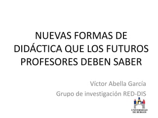 NUEVAS FORMAS DE
DIDÁCTICA QUE LOS FUTUROS
 PROFESORES DEBEN SABER
                  Víctor Abella García
       Grupo de investigación RED-DIS
 