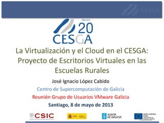 La Virtualización y el Cloud en el CESGA:
Proyecto de Escritorios Virtuales en las
Escuelas Rurales
José Ignacio López Cabido
Centro de Supercomputación de Galicia
Reunión Grupo de Usuarios VMware Galicia
Santiago, 8 de mayo de 2013
 