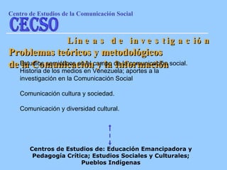 Problemas teóricos y metodológicos de la Comunicación y la Información Estudios semióticos en el campo de la comunicación social. Historia de los medios en Venezuela; aportes a la investigación en la Comunicación Social Comunicación cultura y sociedad. Comunicación y diversidad cultural. Centros de Estudios de: Educación Emancipadora y Pedagogía Crítica; Estudios Sociales y Culturales; Pueblos Indígenas Líneas de investigación Centro de Estudios de la Comunicaci ón Social CECSO 
