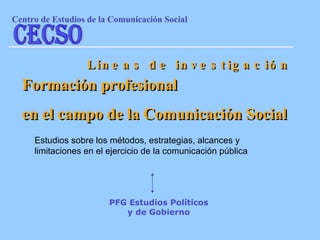 Estudios sobre los métodos, estrategias, alcances y limitaciones en el ejercicio de la comunicación pública   Líneas de investigación Formación profesional  en el campo de la Comunicación Social PFG Estudios Políticos y de Gobierno Centro de Estudios de la Comunicaci ón Social CECSO 