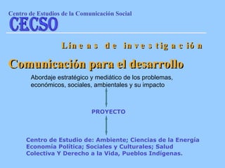 Abordaje estratégico y mediático de los problemas, económicos, sociales, ambientales y su impacto Líneas de investigación Comunicación para el desarrollo Centro de Estudio de: Ambiente; Ciencias de la Energía Economía Política; Sociales y Culturales; Salud Colectiva Y Derecho a la Vida, Pueblos Indígenas.   PROYECTO Centro de Estudios de la Comunicaci ón Social CECSO 