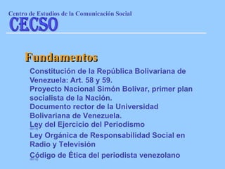 Constitución de la República Bolivariana de Venezuela: Art. 58 y 59. Fundamentos Proyecto Nacional Simón Bolívar, primer plan socialista de la Nación . Documento rector de la Universidad Bolivariana de Venezuela. del ej Ley del Ejercicio del Periodismo Ley Orgánica de Responsabilidad Social en Radio y Televisión Código de Ética del periodista venezolano del ej Centro de Estudios de la Comunicaci ón Social CECSO 
