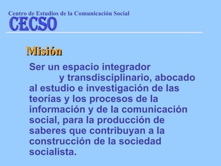 Ser un espacio integrador  y transdisciplinario, abocado al estudio e investigación de las teorías y los procesos de la información y de la comunicación social, para la producción de saberes que contribuyan a la construcción de la sociedad socialista. Misión Centro de Estudios de la Comunicaci ón Social CECSO 