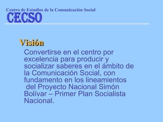 Convertirse en el centro por excelencia para producir y socializar saberes en el ámbito de la Comunicación Social, con fundamento en los lineamientos  del Proyecto Nacional Simón Bolívar – Primer Plan Socialista Nacional. Visión Centro de Estudios de la Comunicaci ón Social CECSO 