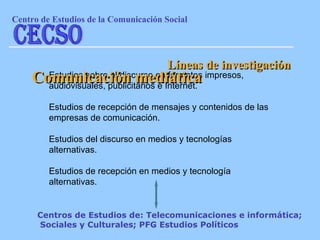 Estudios sobre el discurso en formatos impresos, audiovisuales, publicitarios e Internet. Estudios de recepción de mensajes y contenidos de las empresas de comunicación. Estudios del discurso en medios y tecnologías alternativas. Estudios de recepción en medios y tecnología alternativas. Líneas de investigación Comunicación mediática Centros de Estudios de: Telecomunicaciones e informática;  Sociales y Culturales; PFG Estudios Políticos Centro de Estudios de la Comunicaci ón Social CECSO 