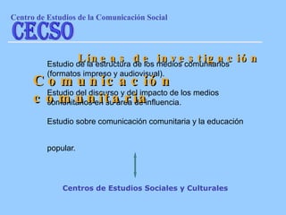 Estudio de la estructura de los medios comunitarios (formatos impreso y audiovisual). Estudio del discurso y del impacto de los medios comunitarios en su área de influencia.  Estudio sobre comunicación comunitaria y la educación popular.   Líneas de investigación Comunicación comunitaria Centros de Estudios Sociales y Culturales Centro de Estudios de la Comunicaci ón Social CECSO 