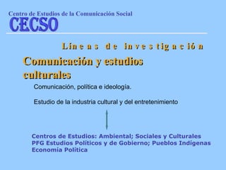 Comunicación y estudios culturales Comunicación, política e ideología. Estudio de la industria cultural y del entretenimiento Líneas de investigación Centros de Estudios: Ambiental; Sociales y Culturales PFG Estudios Políticos y de Gobierno; Pueblos Indígenas Economía Política Centro de Estudios de la Comunicaci ón Social CECSO 
