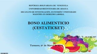 REPÚBLICA BOLIVARIANA DE VENEZUELA
UNIVERSIDAD BICENTENARIA DE ARAGUA
DECANATO DE INVESTIGACIÓN, EXTENSIÓN Y POSTGRADO
MAESTRÍA EN DERECHO LABORAL
BONO ALIMENTICIO
(CESTATICKET)
Álvaro González C.I.: V- 16.842.567
  
Turmero, 21 de Marzo de 2015
 