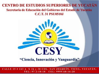 CENTRO DE ESTUDIOS SUPERIORES DE YUCATÁN
    Secretaría de Educación del Gobierno del Estado de Yucatán
                       C.C.T. 31 PSU0510J




                 “Ciencia, Innovación y Vanguardia”

C A L L E 1 5 # 2 4 3 A X 3 6 y 3 8 C O L . S A N J O A Q U Í N . T I C U L . Y U C AT Á N .
                      TEL: 97 2-18-18      CEL: 9999-68-16-28
 