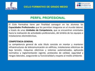 CICLO FORMATIVO DE GRADO MEDIO
PERFIL PROFESIONAL
El Ciclo Formativo tiene por finalidad conseguir en los alumnos las
Capacidades Profesionales que les permitan integrarse en el mundo laboral,
a través de unas Unidades de Competencia, que se encuentran orientadas
hacia la realización de actividades profesionales, del ámbito de los equipos e
instalaciones electrotécnicas.
COMPETENCIA GENERAL
La competencia general de este título consiste en montar y mantener
infraestructuras de telecomunicación en edificios, instalaciones eléctricas de
baja tensión, máquinas eléctricas y sistemas automatizados, aplicando
normativa y reglamentación vigente, protocolos de calidad, seguridad y
riesgos laborales, asegurando su funcionalidad y respeto al medio ambiente.
 