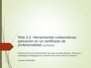 Web 2.0. Herramientas colaborativas:
aplicación en un certificado de
profesionalidad (ADGD0208)
Práctica del Curso Administrador de aulas virtuales Moodle. Técnicas y
estrategias pedagógicas en el diseño de cursos online (IV edición)
Carmen Fernández
 