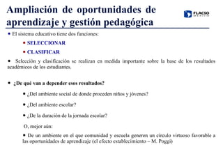 El sistema educativo tiene dos funciones: SELECCIONAR CLASIFICAR Selección y clasificación se realizan en medida importante sobre la base de los resultados académicos de los estudiantes. ¿De qué van a depender esos resultados? ¿Del ambiente social de donde proceden niños y jóvenes? ¿Del ambiente escolar? ¿De la duración de la jornada escolar? O, mejor aún: De un ambiente en el que comunidad y escuela generen un círculo virtuoso favorable a las oportunidades de aprendizaje (el efecto establecimiento – M. Poggi) Ampliación de oportunidades de aprendizaje y gestión pedagógica 