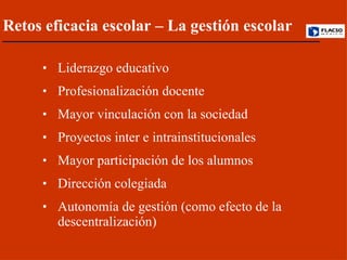 Liderazgo educativo  Profesionalización docente Mayor vinculación con la sociedad  Proyectos inter e intrainstitucionales Mayor participación de los alumnos Dirección colegiada Autonomía de gestión (como efecto de la descentralización) Retos eficacia escolar – La gestión escolar 