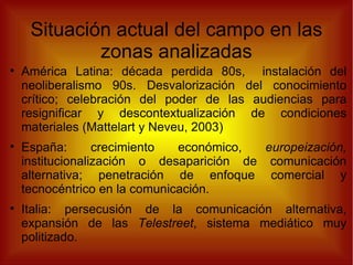 Situación actual del campo en las zonas analizadas América Latina: década perdida 80s,  instalación del neoliberalismo 90s. Desvalorización del conocimiento crítico; celebración del poder de las audiencias para resignificar y descontextualización de condiciones materiales (Mattelart y Neveu, 2003) España: crecimiento económico,  europeización,  institucionalización o desaparición de comunicación alternativa; penetración de enfoque comercial y tecnocéntrico en la comunicación. Italia: persecusión de la comunicación alternativa, expansión de las  Telestreet , sistema mediático muy politizado. 
