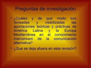 Preguntas de investigación ¿Cuáles y de qué modo son revisadas y visibilizadas las aportaciones teóricas y prácticas de América Latina y la Europa Mediterránea en el conocimiento  mainstream  de la comunicación alternativa? ¿Qué se deja afuera en esta revisión?  