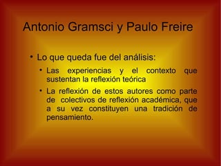 Antonio Gramsci y Paulo Freire  Lo que queda fue del análisis:  Las experiencias y el contexto que sustentan la reflexión teórica La reflexión de estos autores como parte de  colectivos de reflexión académica, que a su vez constituyen una tradición de pensamiento.  