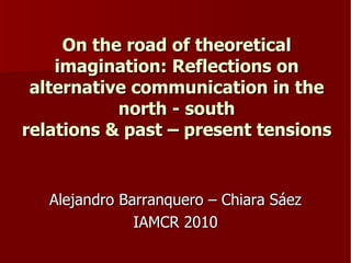 On the road of theoretical imagination: Reflections on alternative communication in the north - south relations & past – present tensions Alejandro Barranquero – Chiara Sáez IAMCR 2010 