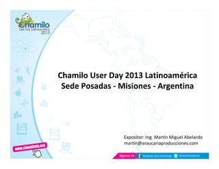 Chamilo User Day 2013 Latinoamérica
Sede Posadas - Misiones - Argentina
Expositor: Ing. Martín Miguel Abelardo
martin@araucariaproducciones.com
 
