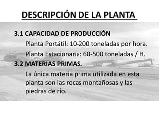 DESCRIPCIÓN DE LA PLANTA
3.1 CAPACIDAD DE PRODUCCIÓN
Planta Portátil: 10-200 toneladas por hora.
Planta Estacionaria: 60-500 toneladas / H.
3.2 MATERIAS PRIMAS.
La única materia prima utilizada en esta
planta son las rocas montañosas y las
piedras de río.
 