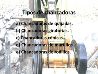 Tipos de chancadoras
a) Chancadoras de quijadas.
b) Chancadoras giratorias.
c) Chancadoras cónicas.
d) Chancadoras de martillos.
e) Chancadoras de rodillos.
 