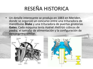 RESEÑA HISTORICA
• Un detalle interesante se produjo en 1883 en Meriden.
donde se organizó un concurso entre una trituradora de
mandíbulas Blake y una trituradora de puertas giratorias
Gates. Cada máquina tenía nueve metros cúbicos de
piedra, el tamaño de alimentación y la configuración de
descarga era similar.
 
