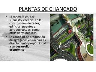PLANTAS DE CHANCADO
• El concreto es, por
supuesto, esencial en la
construcción de calles,
edificios, puentes y
aeropuertos, así como
otras obras públicas.
• La cantidad de producción
de agregados en un país es
directamente proporcional
a su desarrollo
económico.
 