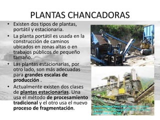 PLANTAS CHANCADORAS
• Existen dos tipos de plantas,
portátil y estacionaria.
• La planta portátil es usada en la
construcción de caminos
ubicados en zonas altas o en
trabajos públicos de pequeño
tamaño.
• Las plantas estacionarias, por
otro lado, son más adecuadas
para grandes escalas de
producción .
• Actualmente existen dos clases
de plantas estacionarias. Una
usa el método de procesamiento
tradicional y el otro usa el nuevo
proceso de fragmentación.
 